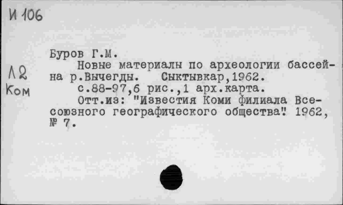 ﻿И JOG
Буров Г.М.
д 0 Новые материалы по археологии бассей-на р.Вычегды.	Сыктывкар, 1962.
Ком	с.88-97,б рис.,1 арх.карта.
Отт.из: "Известия Коми филиала Всесоюзного географического общества’.' 1962, № 7.